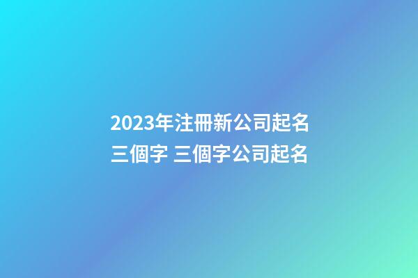 2023年注冊新公司起名三個字 三個字公司起名